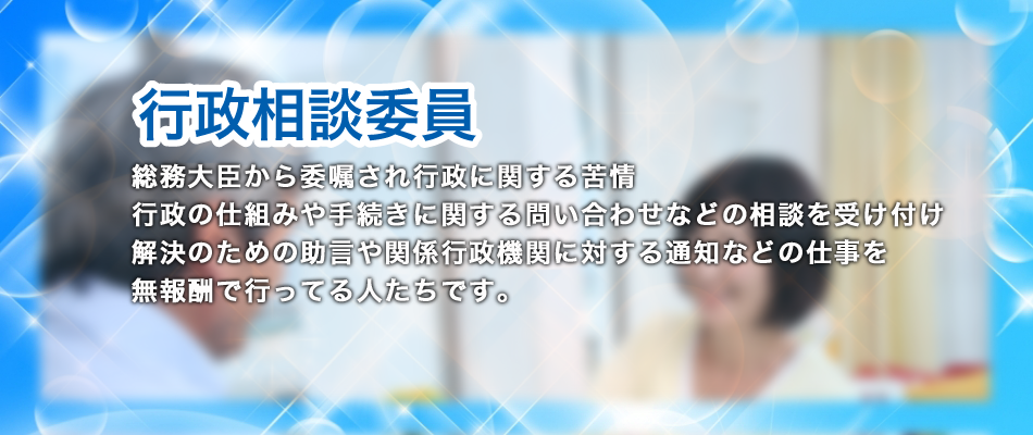 行政相談委員は行政サービスに関する苦情・行政の仕組みや手続きに関する問い合わせなどの相談を受け付け、その解決のための助言や関係行政機関に対する通知などの仕事を
無報酬で行っています。